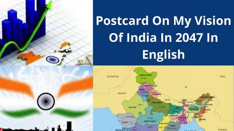 Postcard On My Vision For India In 2047 In English Hello Friend, In this post “Postcard On My Vision For India In 2047 In English“, We will read about My Vision For India In 2047 as a Postcard in detail. So… Let’s Start… Postcard On My Vision For India In 2047 In English Our country India became free from the slavery of the British on 15th August 1947. our Independence is about to complete 75 years. By 2047, India celebrates its 100th year of independence. Our country in 2047 will be what we create today. In 2047, In envisions that India should overcome corruption, poverty, unemployment, malnutrition, illiteracy, and other social evils. And India should be a country where is freedom of equality for everyone. India of my vision where women are safe, educated, and walk freely on road. And Everyone gets health facilities no matter he/she is rich or poor. The India of my vision where women are educated. My vision for India in 2047 is to make women more powerful and empowerment And We should ensure the safety & education of women and children and provide freedom of equality for all. Poor children should get an education. There should be no gap between the rich and the poor. There should be no discrimination of caste, color, gender, or economic status. Everywhere should be peace, harmony is my vision for India in 2047. India should continue to be the land of secular, peace, prosperity, and truthfulness. Our country should continue to be secular where all religions are treated equally. Problems in Indian agriculture should be resolved. In 2047, I envision that India should be self-sufficient in food and housing for all, And We should be ecofriendly, carbon-free, and green development with optimum utilization of resources. In 2047, I envision that India should transform into an energy-independent nation as well as India should become a self-reliant and developed country. Entire world respects and recognizes the strength of India. I aspire that our country should become the largest economy in the world by 2047. We all should work together to achieve it in the next 25 years. India should be the best friend of its neighboring countries. I remain completely optimistic and feel that India will reach greater heights by 2047. I want to see India as the strongest nation in the world. Finally, Thanks For Reading "Postcard On My Vision For India In 2047 In English". Also Read: 5 Lines On My Vision For India In 2047 Postcard In English Postcard On Unsung Heroes Of Freedom Struggle Postcard Writing On My Vision For India In 2047 to Prime Minister New Delhi, Hon’ble Prime Minister Of India Shri Narendra Modi Ji, In 2022 we are going to complete 75 years of our freedom through the joyful celebration of Azadi ka Amrit Mahotsav. These 75 years of freedom changed India into a developing country from a poor struggling country. India is a country with a rich heritage and unique culture “Unity in Diversity“. In 2047, India will celebrate its 100 years of independence. Here I would like to share “My Vision For India In 2047.” In 2047, I envision celebrating 100 years of independence in corruption & pollution-free India. In 2047, the economy will be so strong that no pandemic will take away the employment of the youth. Everyone will have the right to education. For these next 25 years, I envision the problems like corruption, unemployment, illiteracy, and hunger spreading in the country coming to an end and the country touching the heights in every field. It will be a place where there is no discrimination of caste, gender, color, and social-economic status. India should become the most advanced country by 2047. India of my vision where women are safe and walk freely on road. Everywhere is peace and harmony. My vision for India in 2047 is everyone gets opportunities for work and good jobs. It is my vision that every people of India will be educated in 2047. For this, we all should start making efforts from right now. If we make efforts with unity, then India will definitely become self-reliant by 2047, and the title of “Vishwa Guru” will definitely be in its name. I envision India of 2047 as the educated, self-reliant India, clean and green India, safe and developed India. One day comes when we will make India the crown of the world. Environment-Friendly India: A good way to start with Driving Less, using environment-friendly vehicles, conserving water, walk more, plant more trees, and using-E-Vehicles. Educated India: I want to see India as the most literate country. And the easiest way to achieve this goal is “Each one, Teach one.” Clean India: “Healthy people and Clean People can make a wealthy country”. I dream of India as the cleanest country in the world till 2047. By simply Throwing garbage in the dustbin, not spitting it on the streets we can make our country clean. Healthy India: I pledge to donate my organs and will also encourage others for this noble work to make India healthy. I want to contribute these little things to make India, the happiest country in the world. My vision is to see India as an ideal nation for all other countries. For all these things, your efforts & our support will be required. Hope you will consider all the above issues. Thanks & Regards Name____________. Class _____________. Roll. No___________. Finally, Thanks For Reading "Postcard On My Vision For India In 2047 In English". My Vision For India In 2047 Postcard Writing In English |Postcard On My Vision For India In 2047 Hon’ble Prime Minister Of India, India is a country which a rich heritage and unique culture. India is always famous for its unique identity “Unity in Diversity“. The British ruled India from 1858 to 1947. India got its independence on 15th August 1947 from British imperial rule. As D.r A.P.J. Abdul Kalam had a vision for 2020 India, in which he visualized India as one of the most advanced and developed countries of the world. I also have a vision for India in 2047. My vision for India in 2047 is an environment-friendly, educated, clean and healthy India. As there is a famous weapon which you can use to change the world. In the context of the year 2047, we have to set a target that after completing 100 years of Independence, where do we see India. For this, we all will have to work together for the development of the country so that the spirit of unity arises in us and gets rid of fragmented thinking. So now it is the duty of all of us to get involved in rebuilding the new India of our dreams. Don’t delay any longer. Today, celebrating 75 years of Independence, I am dreaming of a new India. An India that is fully developed, where every youth has employment, where no one is dying has employment, where no one is dying of poverty and hunger. I also see the India of 2047 as a corruption-free India. I see that in 2047 there is no hatred in the name of caste and religion in the country. In 2047, Every girl who walks the streets of India is absolutely safe. I envision the Indian economy as the most established and developed economy in the world. I envision the women of India of 2047 as more empowered. I envision medical facilities in India easily accessible to the general public. It is my vision that every child of India will be educated in 2047, which will definitely be meaningful. For this, we all should start making efforts from now on. if we make efforts from now on. If we make efforts with unity, then India will definitely become self-reliant and by 2047, the title of Vishwaguru will definitely be in its name. Now I would like to share my vision for India in 2047 in detail. Environment-Friendly India: My vision for India is environment-Friendly India. A good way to start with conserving water, driving less, walking more, planting more trees, and using a battery electric vehicle. Educated India: In 2047, I want to see India with the highest number of literate people. The easiest and the most effective way to achieve this is “each one, teach one”. Clean India: As there are a quote “Clean people and healthy people can make a wealthy country.” I want India as the cleanest country in the world by 2047. By simply throwing the garbage in the bin, not spitting on the streets, and creating less waste I want to achieve my vision-clean India. Healthy India: By 2047, I want to see India as a healthy India, a fit India. For this, I pledge to donate my organs and I also want to encourage other people to do this noble work. So that together we can make India- healthy India. Corruption-Free India: My vision for India is a corruption-free India. If we limit our wants and needs then we can easily make corruption-free India. So, my vision for India in 2047 is an educated, clean and healthy India. That’s why I want to see India as the country with the highest educated people. Once the people are educated, they will understand the importance of environment-friendly life and cleanliness. Cleanliness is the door to a healthy life. And healthy people can make a wealthy country. when each and every people become healthy the country will surely be developed and progress. I want to contribute these little things for the progress of my beautiful country- to fulfill my vision for 2047 as -Happy India. Hope you will consider all the above issues. Regards Hari Sahani Finally, Thanks For Reading "Postcard On My Vision For India In 2047 In English". My Vision For India In 2047 Short Paragraph In English Our country India became free from the slavery of 200 years of British on 15th August 1947. Independence is about to complete 75 years. On this occasion, the entire country is celebrating the Azadi ka Amrit Mahotsav. Through Azadi ka, Amrit Mahotsav India is celebrating the glorious history of its people, culture, and achievements. After 25 years, in the year 2047, it will be 100 years since the country got independence. In the coming 25 years the “Amrit Kaal” for the country. I have a greater vision for India in 2047. We should overcome the problems of corruption, poverty, unemployment, malnutrition, and illiteracy. The India of my vision where women are safe and walk freely on road. Also, it will be a place where there is freedom of equality for all and everyone. It would be a place where there is no discrimination of caste, color, gender, social or economic status, and race. I see it as a place that sees an abundance of development and growth. It is my vision that India would be self-sufficient in food and the women of India of 2047 as empowered. who has equal rights with men, with whom there is no discrimination in the Job? Our country should continue to be secular where all religions are treated equally. The entire world respects have recognized the strength of India. Poor children should get an education. there should continue to be the land of peace. Although the country is on the path of continuous development for the last 75 years. But in the coming 25 years, we Indians will have to become as powerful as we were never before. with regard to the years 2047, we have to set a target that after completing 100 years of independence, where do we see India. Also Read: 5 Lines On My Vision For India In 2047 Postcard In English Postcard On Unsung Heroes Of Freedom Struggle Finally, Thanks For Reading "Postcard On My Vision For India In 2047 In English". If you have any questions about "Postcard On My Vision For India In 2047 In English", So, please comment below. Solved Queries:- Postcard On My Vision For India In 2047, Postcard On My Vision For India In 2047 In English, Postcard On My Vision For India In 2047 In 100 Words, Postcard On My Vision For India In 2047 In 50 Words.